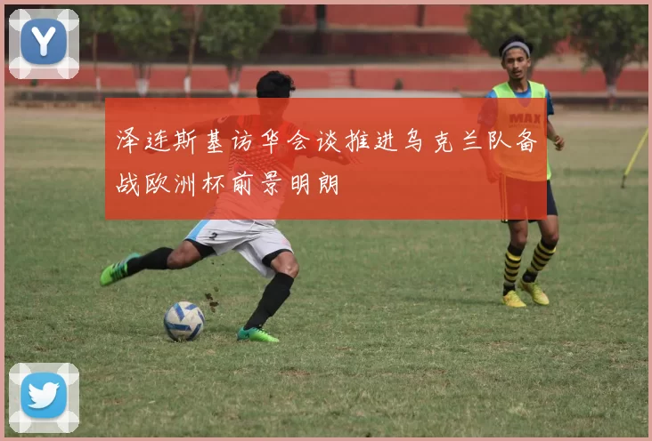 泽连斯基访华会谈推进乌克兰队备战欧洲杯前景明朗
