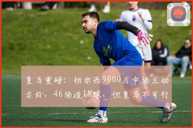 皇马重磅：切尔西9000万中场主动示好，46场造18球，但皇马不可行