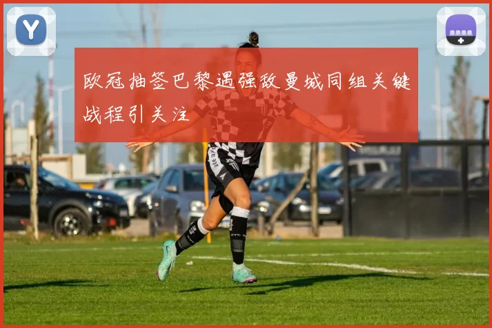 欧冠抽签巴黎遇强敌曼城同组关键战程引关注