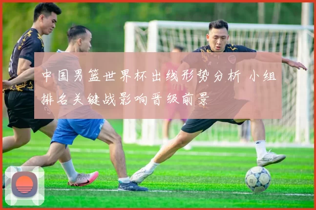 中国男篮世界杯出线形势分析 小组排名关键战影响晋级前景