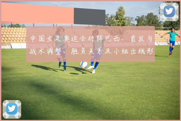 中国女足奥运会对阵巴西，首发与战术调整、胜负关系及小组出线形势