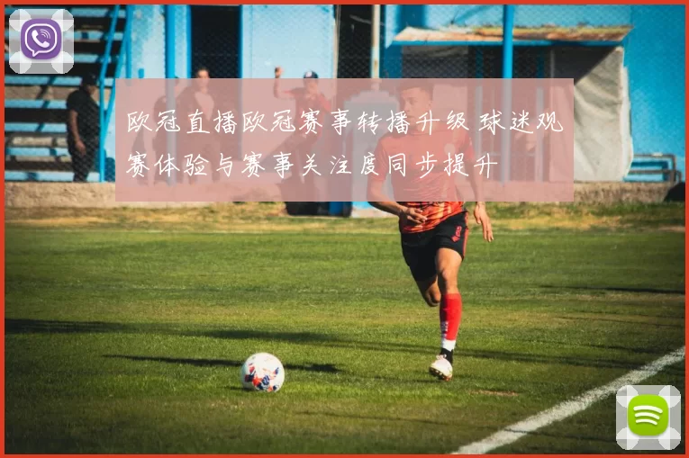 欧冠直播欧冠赛事转播升级 球迷观赛体验与赛事关注度同步提升