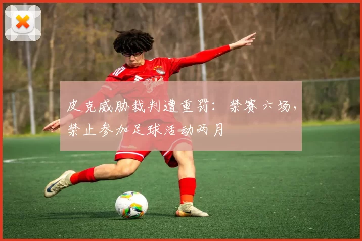 皮克威胁裁判遭重罚：禁赛六场，禁止参加足球活动两月