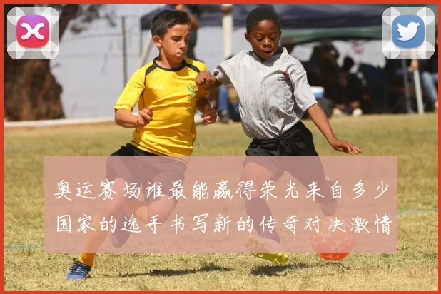 奥运赛场谁最能赢得荣光来自多少国家的选手书写新的传奇对决激情