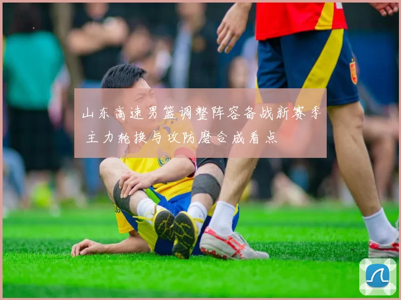 山东高速男篮调整阵容备战新赛季 主力轮换与攻防磨合成看点