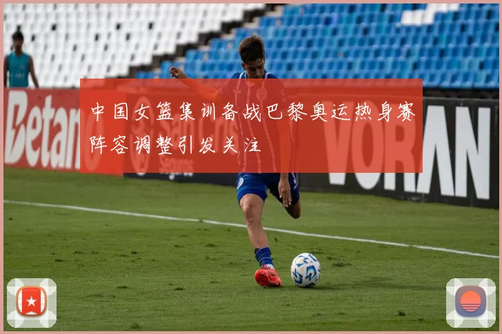 中国女篮集训备战巴黎奥运热身赛阵容调整引发关注