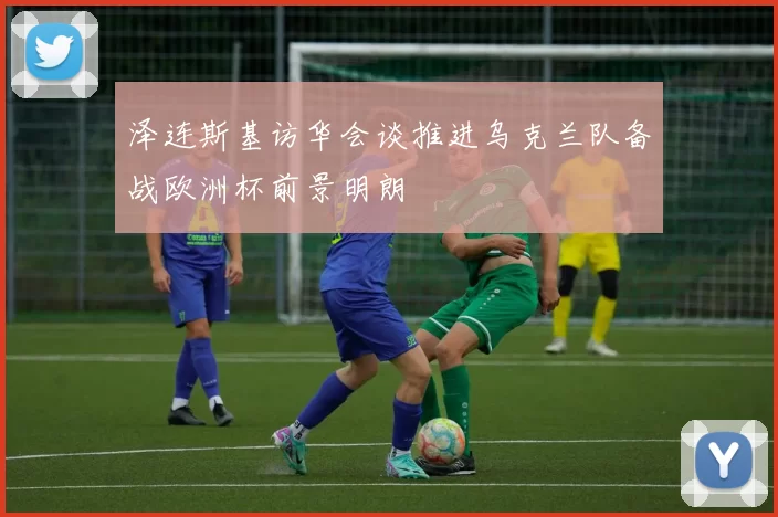泽连斯基访华会谈推进乌克兰队备战欧洲杯前景明朗