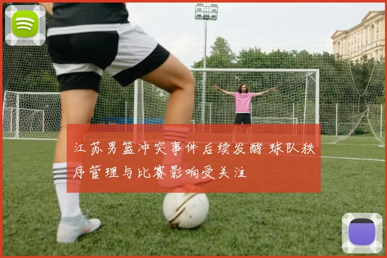 江苏男篮冲突事件后续发酵 球队秩序管理与比赛影响受关注