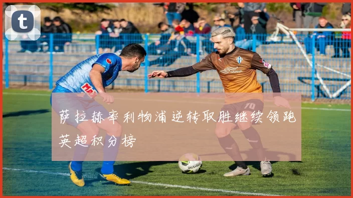 萨拉赫率利物浦逆转取胜继续领跑英超积分榜