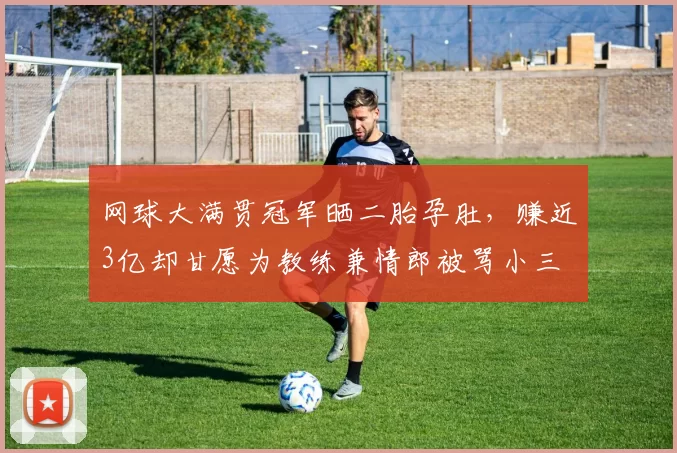 网球大满贯冠军晒二胎孕肚,赚近3亿却甘愿为教练兼情郎被骂小三