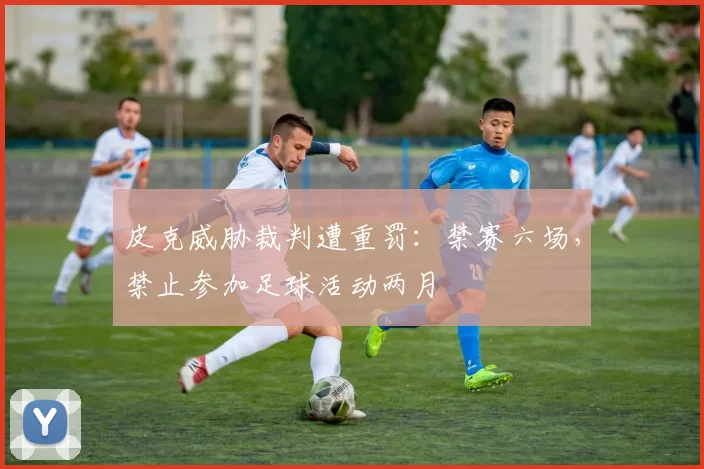 皮克威胁裁判遭重罚：禁赛六场，禁止参加足球活动两月