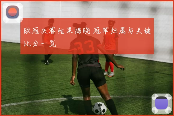 欧冠决赛结果揭晓 冠军归属与关键比分一览
