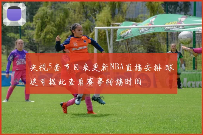 央视5套节目表更新NBA直播安排 球迷可据此查看赛事转播时间