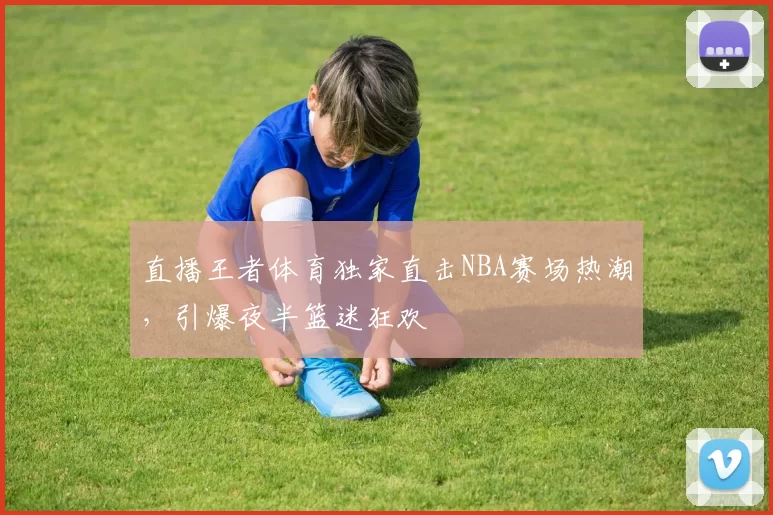 直播王者体育独家直击NBA赛场热潮,引爆夜半篮迷狂欢