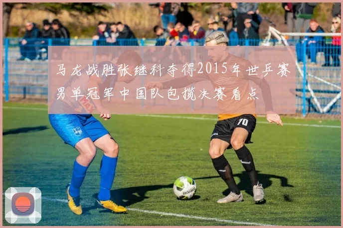 马龙战胜张继科夺得2015年世乒赛男单冠军中国队包揽决赛看点