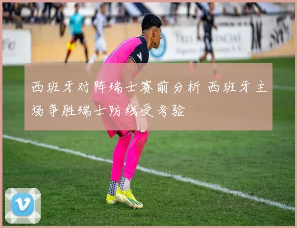 西班牙对阵瑞士赛前分析 西班牙主场争胜瑞士防线受考验