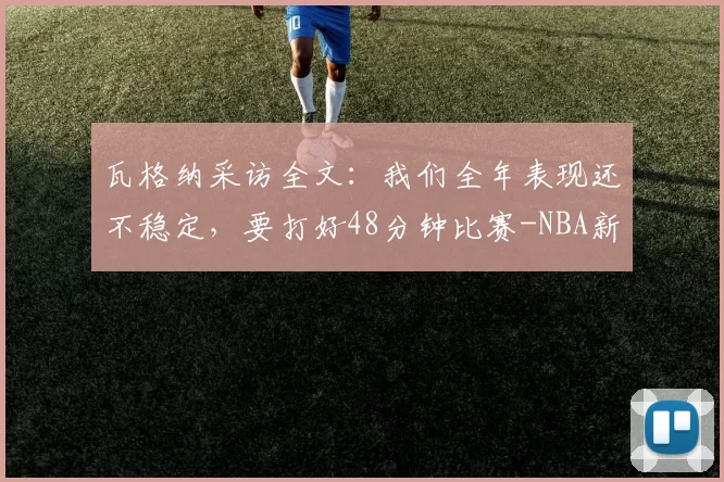 瓦格纳采访全文：我们全年表现还不稳定，要打好48分钟比赛-NBA新闻