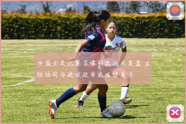 中国女足比赛录像引发战术复盘 后防协同与进攻效率成后续看点