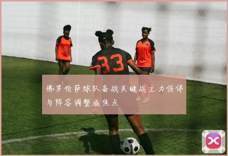 佛罗伦萨球队备战关键战主力伤停与阵容调整成焦点