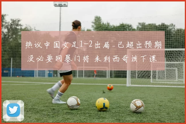 热议中国女足1-2出局_已超出预期 没必要网暴门将 米利西奇该下课