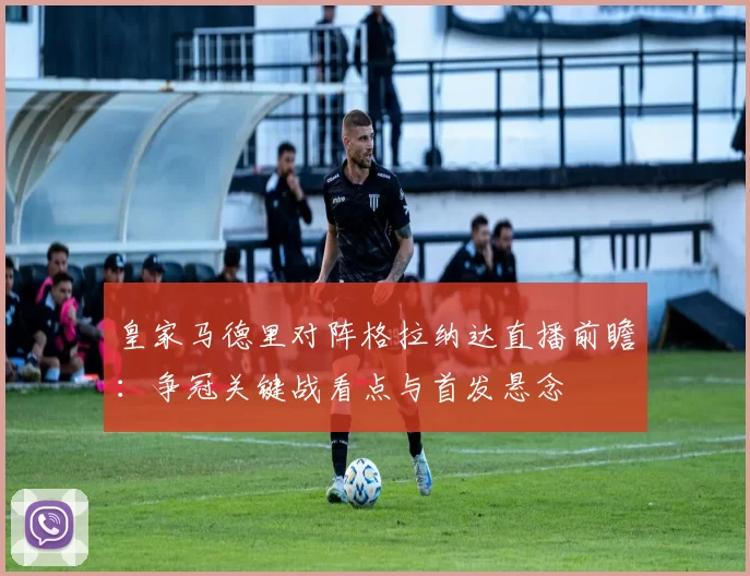 皇家马德里对阵格拉纳达直播前瞻：争冠关键战看点与首发悬念