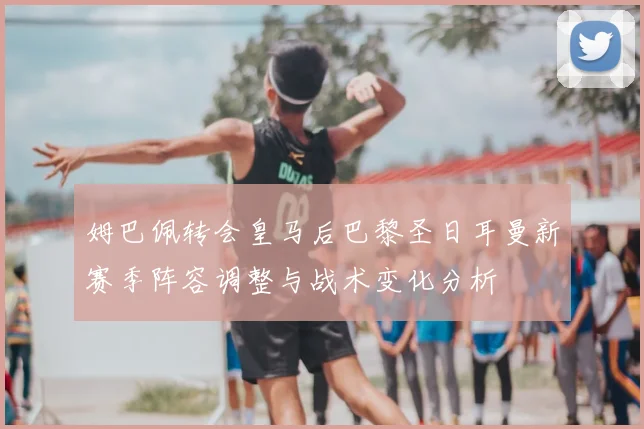姆巴佩转会皇马后巴黎圣日耳曼新赛季阵容调整与战术变化分析
