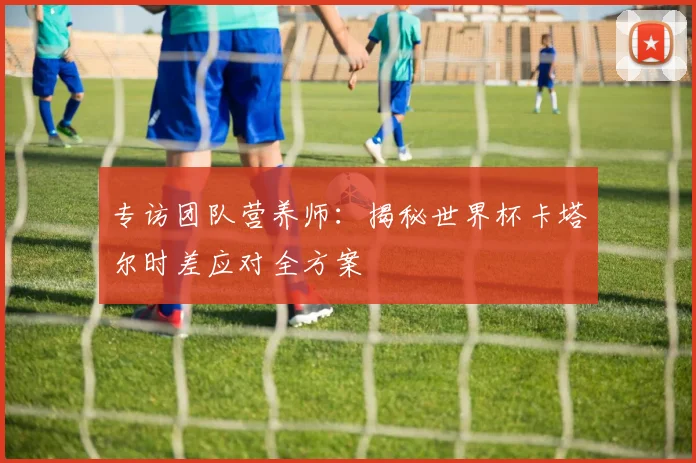 专访团队营养师:揭秘世界杯卡塔尔时差应对全方案