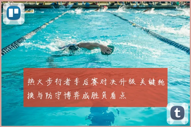 热火步行者季后赛对决升级 关键轮换与防守博弈成胜负看点