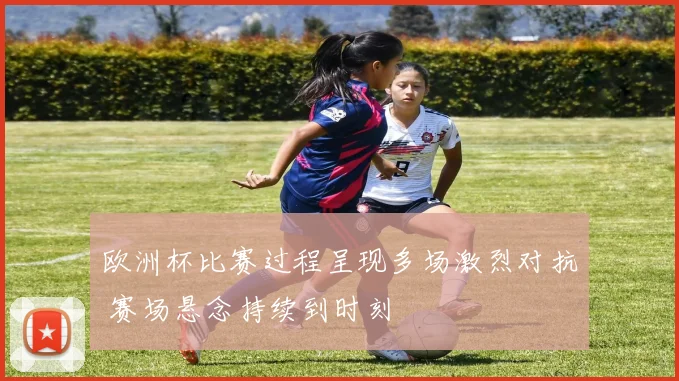 欧洲杯比赛过程呈现多场激烈对抗 赛场悬念持续到时刻