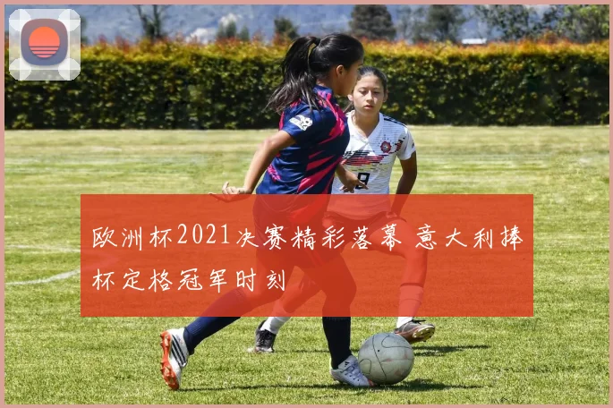 欧洲杯2021决赛精彩落幕 意大利捧杯定格冠军时刻