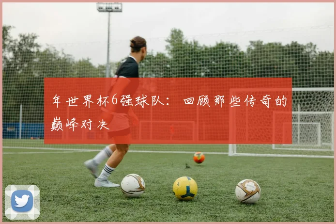 年世界杯6强球队：回顾那些传奇的巅峰对决