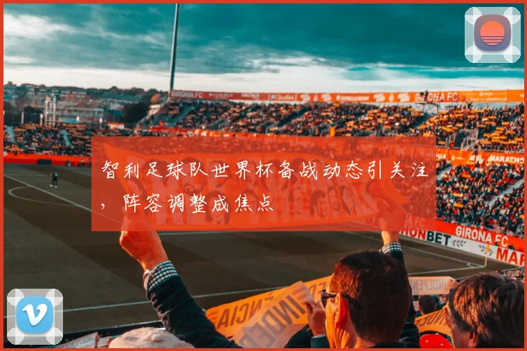 智利足球队世界杯备战动态引关注，阵容调整成焦点