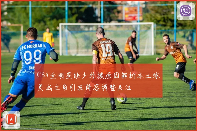 CBA全明星缺少外援原因解析本土球员成主角引发阵容调整关注