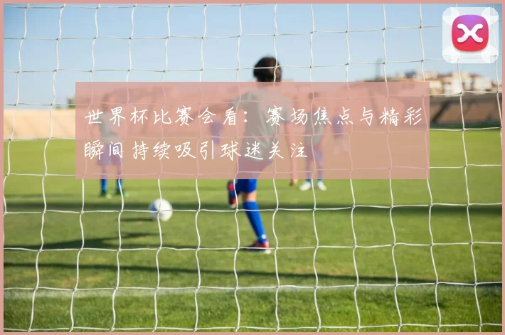 世界杯比赛会看：赛场焦点与精彩瞬间持续吸引球迷关注