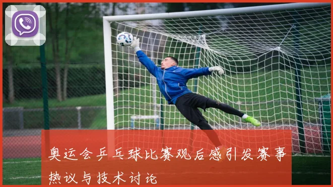 奥运会乒乓球比赛观后感引发赛事热议与技术讨论