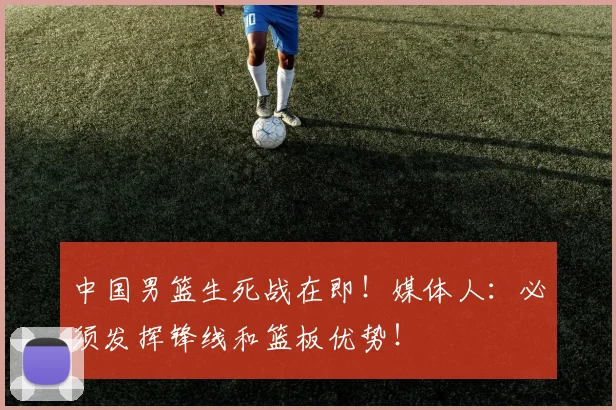 中国男篮生死战在即！媒体人：必须发挥锋线和篮板优势！