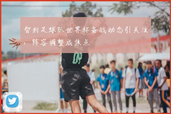 智利足球队世界杯备战动态引关注，阵容调整成焦点