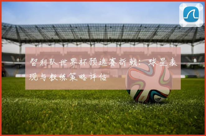 智利队世界杯预选赛折戟：球星表现与教练策略评估