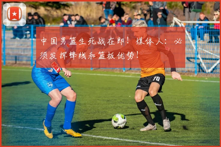 中国男篮生死战在即!媒体人:必须发挥锋线和篮板优势!