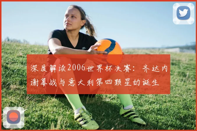 深度解读2006世界杯决赛:齐达内谢幕战与意大利第四颗星的诞生
