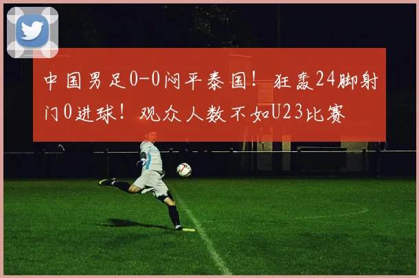 中国男足0-0闷平泰国！狂轰24脚射门0进球！观众人数不如U23比赛