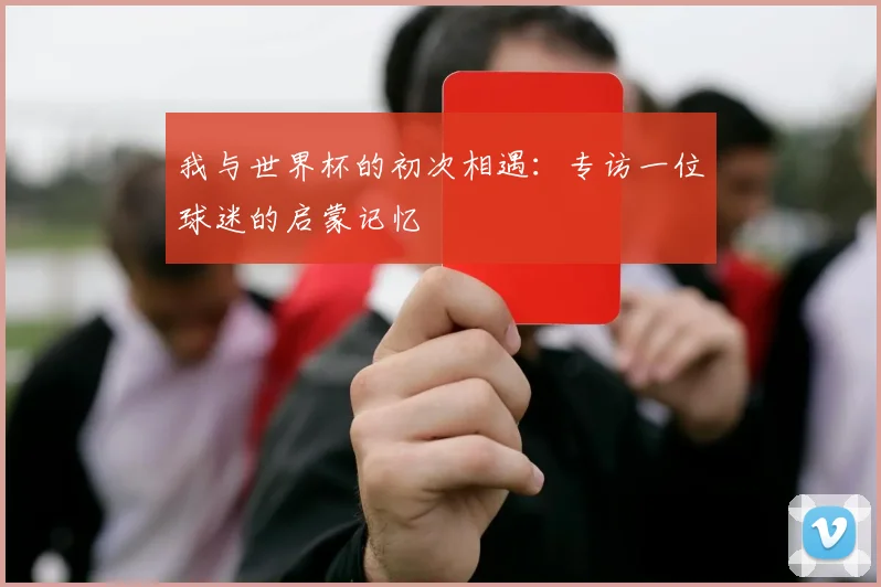 我与世界杯的初次相遇：专访一位球迷的启蒙记忆