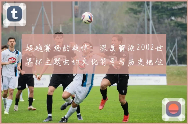 超越赛场的旋律：深度解读2002世界杯主题曲的文化符号与历史地位
